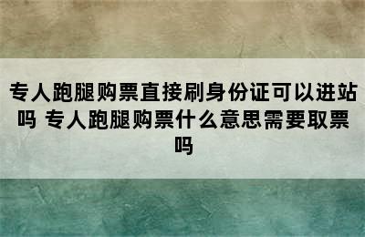 专人跑腿购票直接刷身份证可以进站吗 专人跑腿购票什么意思需要取票吗